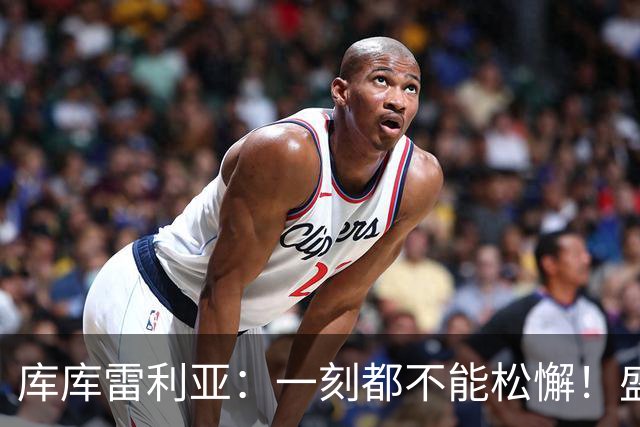 库库雷利亚：一刻都不能松懈！盛赞全队发挥，为米利唐回归感到欣喜