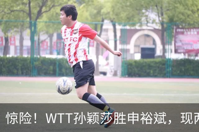 惊险！WTT孙颖莎胜申裕斌，现两大利好，王曼昱出局她成头号热门