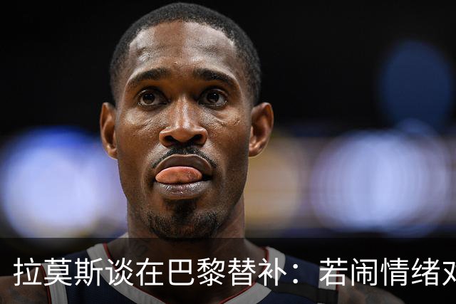 拉莫斯谈在巴黎替补：若闹情绪对自己有害，努力工作没人会质疑我