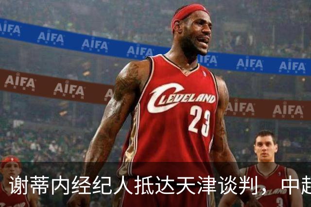 谢蒂内经纪人抵达天津谈判，中超外援新规即将大改